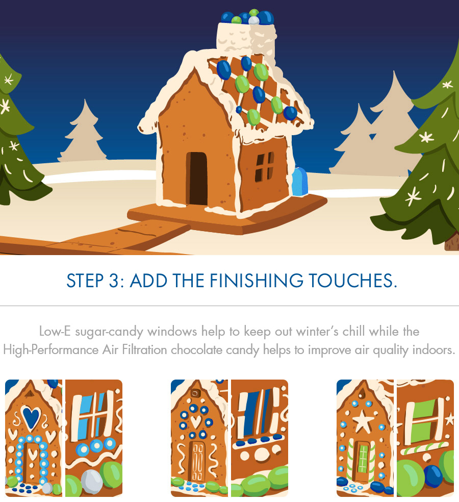 STEP 3: Add the finishing touches.
Low-E sugar-candy windows help to keep out winter's chill while the High-Performance Air Filtration chocolate candy helps to improve air quality indoors
