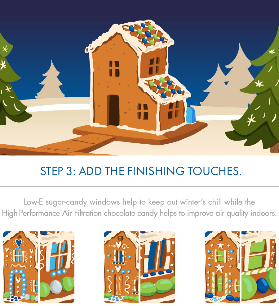 STEP 3: Add the finishing touches.
Low-E sugar-candy windows help to keep out winter's chill while the High-Performance Air Filtration chocolate candy helps to improve air quality indoors